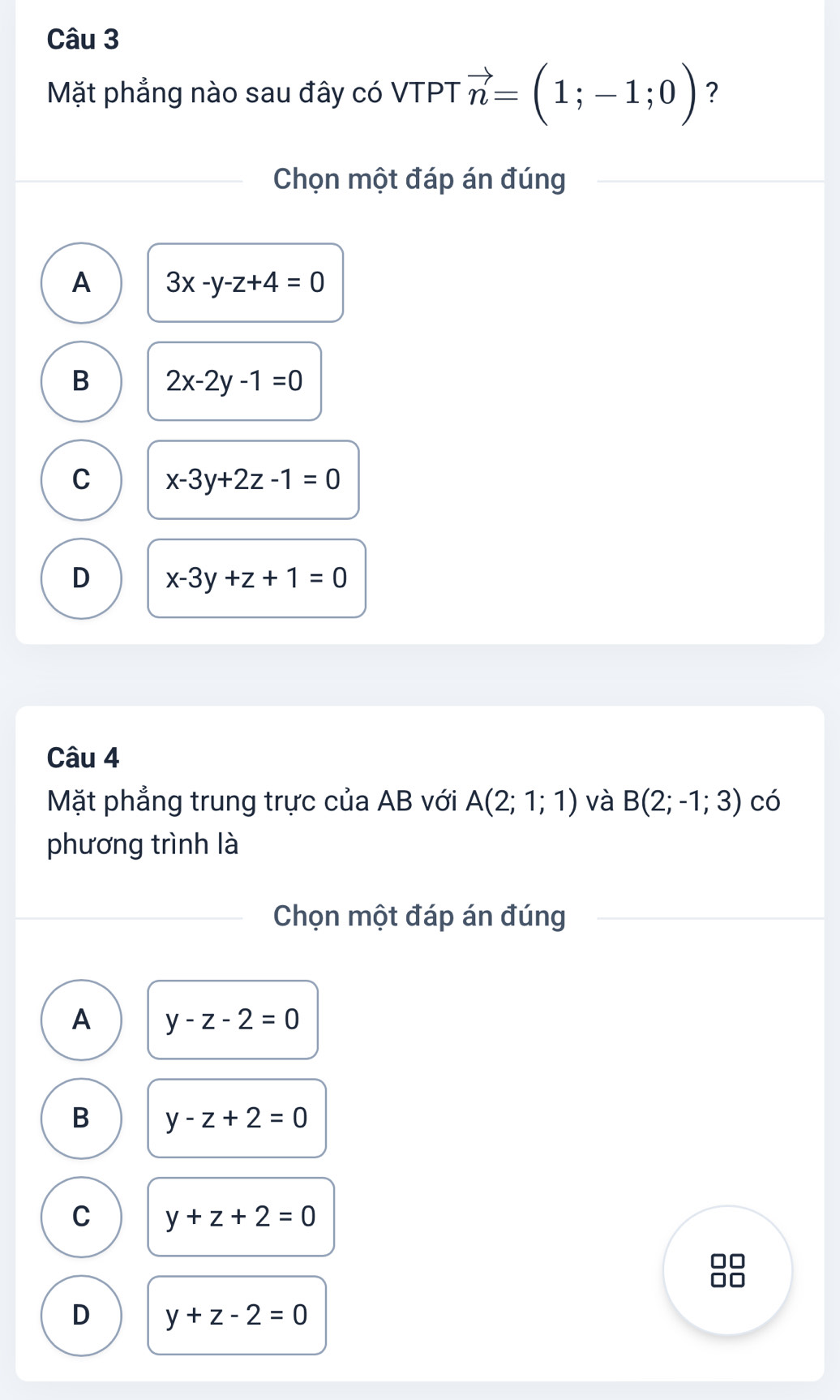 Mặt phẳng nào sau đây có VTPT vector n=(1;-1;0) ?
Chọn một đáp án đúng
A 3x-y-z+4=0
B 2x-2y-1=0
C x-3y+2z-1=0
D x-3y+z+1=0
Câu 4
Mặt phẳng trung trực của AB với A(2;1;1) và B(2;-1;3) có
phương trình là
Chọn một đáp án đúng
A y-z-2=0
B y-z+2=0
C y+z+2=0
D y+z-2=0