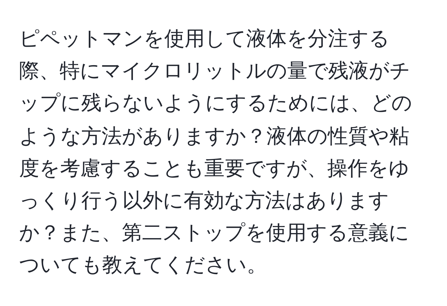 ピペットマンを使用して液体を分注する際、特にマイクロリットルの量で残液がチップに残らないようにするためには、どのような方法がありますか？液体の性質や粘度を考慮することも重要ですが、操作をゆっくり行う以外に有効な方法はありますか？また、第二ストップを使用する意義についても教えてください。