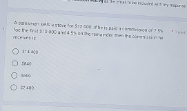 a o w as the emal to be included with my respon se .
A salesman sells a stove for $12,000, if he is paid a commission of 7.5% * 1 poo t
foe the first $10 000 and 4.5% on the remainder, then the commission he
recenres is
S14400
5840
5600
$ 400