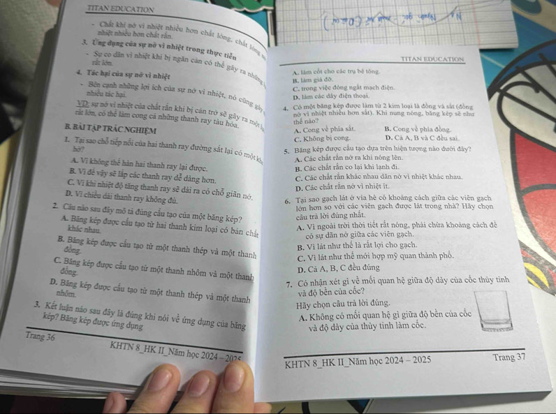 TITAN EDUCATION
nhiệt nhiều hơn chất rấn
-  Chất khí nở vi nhiệt nhiều hơn chất lóng, chất lóng v
3. Ứng dụng của sự nỡ vì nhiệt trong thực tiễn
rắt lớn.
TITAN EDUCATION
* Sự co dân vì nhiệt khi bị ngăn cản có thể gây ra những B. làm giá đô
4. Tác hại của sự nở vì nhiệt
A lâm cốt cho các trụ bê tông.
C. trong việc đóng ngắt mạch điện
nhiều tác hại.
D. làm các dây điện thoại
Bên cạnh những lợi ích của sự nở vì nhiệt, nó cũng gày 4. Có một băng kép được làm từ 2 kim loại là đồng và sắt (đồng
VD; sự nở vị nhiệt của chất rần khí bị cản trở sẽ gây ra một h
nữ vi nhiệt nhiều hơn sắt). Khi nung nóng, băng kép sẽ như
rất lớn, có thể làm cong cá những thanh ray tàu hóa,
thể não?
B. BàI TậP TRÁC NGHIỆM B. Cong về phia đồng.
A. Cong về phía sắt.
C. Không bị cong. D. Cả A, B và C đều sai,
1. Tại sao chỗ tiếp nổi của hai thanh ray đường sắt lại có một k A. Các chất rần nở ra khi nóng lên.
hờ? 5. Băng kép được cầu tạo dựa trên hiện tượng nào dưới đây?
A. Vĩ không thể hàn hai thanh ray lại được.
B. Các chất rằn co lại khi lạnh đi.
B. Vì đề vậy sẽ lắp các thanh ray đễ dàng hơn.
C. Các chất rần khác nhau dăn nở vì nhiệt khác nhau.
D. Các chất răn nở vi nhiệt ít.
C. Vị khi nhiệt độ tăng thanh ray sẽ dài ra có chỗ giãn nó,
D. Vì chiều dài thanh ray không đủ. 6. Tại sao gạch lát ở via hè có khoảng cách giữa các viên gạch
2. Cầu não sau đây mô tả đúng cầu tạo của một băng kép? câu trã lời đúng nhất.  lớn hơn so với các viên gạch được lát trong nhà? Hãy chọn
A. Bãng kếp được cầu tạo từ hai thanh kim loại có bản chất có sự dãn nở giữa các viên gạch.
khác nhau
A. Vì ngoài trời thời tiết rắt nóng, phải chừa khoảng cách đề
B. Bãng kép được cầu tạo từ một thanh thép và một thanh C. Vì lát như thế mới hợp mỹ quan thành phố.
đồng
B. Vì lát như thể là rất lợi cho gạch.
C. Băng kép được cầu tạo từ một thanh nhôm và một thanh
đōng
D. Cả A, B, C đều đúng
7. Có nhận xét gì về mối quan hệ giữa độ dày của cốc thủy tinh
D. Bãng kép được cầu tạo từ một thanh thép và một thanh
nhôm. và độ bền của cốc?
Hy chọn câu trả lời đúng.
A. Không có mối quan hệ gì giữa độ bền của cốc
3. Kết luận não sau đây là đúng khi nói về ứng dụng của băng và độ dày của thủy tinh làm cốc.
kếp? Băng kếp được ứng dụng
Trang 36 KHTN 8_HK II_Năm học 2024 - 207*
KHTN 8_HK II_Năm học 2024 - 2025 Trang 37