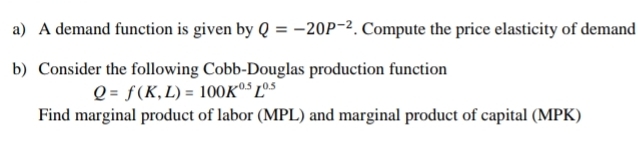 A demand function is given by Q=-20P^(-2). Compute the price elasticity of demand 
b) Consider the following Cobb-Douglas production function
Q=f(K,L)=100K^(0.5)L^(0.5)
Find marginal product of labor (MPL) and marginal product of capital (MPK)