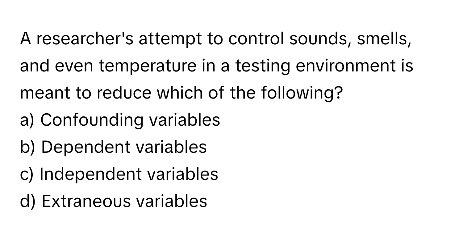 A researcher's attempt to control sounds, smells, and even temperature in a testing environment is meant to reduce which of the following?

a) Confounding variables 
b) Dependent variables 
c) Independent variables 
d) Extraneous variables