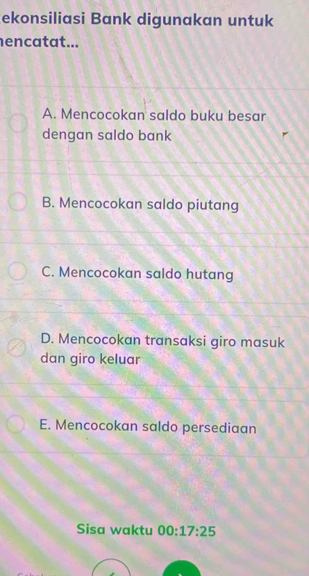 ekonsiliasi Bank digunakan untuk
encatat...
A. Mencocokan saldo buku besar
dengan saldo bank
B. Mencocokan saldo piutang
C. Mencocokan saldo hutang
D. Mencocokan transaksi giro masuk
dan giro keluar
E. Mencocokan saldo persediaan
Sisa waktu 00:17:25