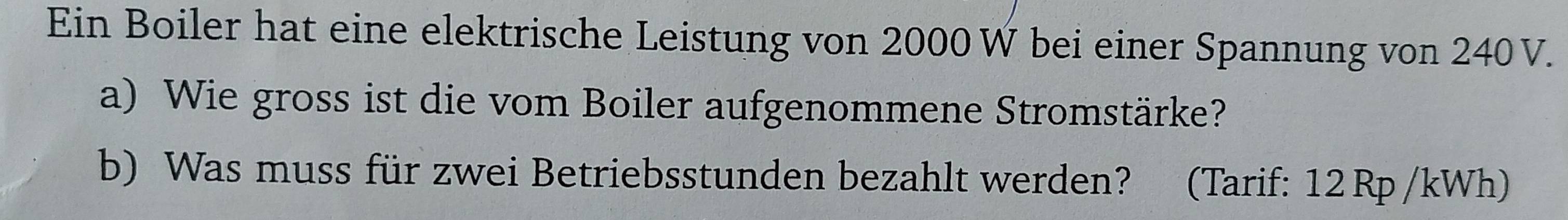 Ein Boiler hat eine elektrische Leistung von 2000 W bei einer Spannung von 240V. 
a) Wie gross ist die vom Boiler aufgenommene Stromstärke? 
b) Was muss für zwei Betriebsstunden bezahlt werden? (Tarif: 12Rp /kWh)