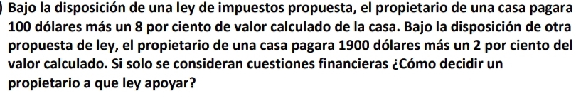 Bajo la disposición de una ley de impuestos propuesta, el propietario de una casa pagara
100 dólares más un 8 por ciento de valor calculado de la casa. Bajo la disposición de otra 
propuesta de ley, el propietario de una casa pagara 1900 dólares más un 2 por ciento del 
valor calculado. Si solo se consideran cuestiones financieras ¿Cómo decidir un 
propietario a que ley apoyar?