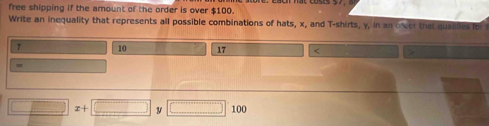 free shipping if the amount of the order is over $100. 
Write an inequality that represents all possible combinations of hats, x, and T-shirts, y, in an oreer that qualifies for i
7
10
17 < 
=
□ x+□ Y □° 100