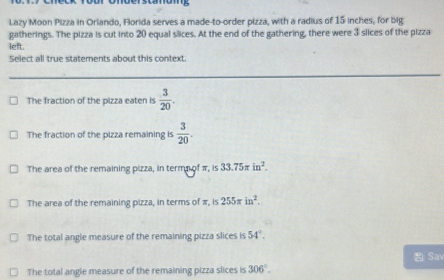 Dur Understänuig
Lazy Moon Pizza in Orlando, Florida serves a made-to-order pizza, with a radius of 15 inches, for big
gatherings. The pizza is cut into 20 equal slices. At the end of the gathering, there were 3 slices of the pizza
left.
Select all true statements about this context.
The fraction of the pizza eaten is  3/20 .
The fraction of the pizza remaining is  3/20 .
The area of the remaining pizza, in termn of π, is 33.75π in^2.
The area of the remaining pizza, in terms of π, is 255π in^2.
The total angle measure of the remaining pizza slices is 54°. 
Sav
The total angle measure of the remaining pizza slices is 306°.