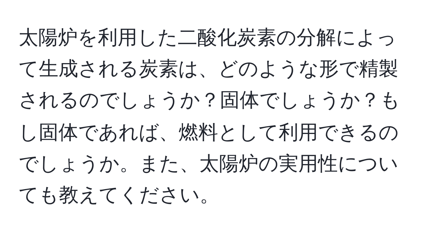 太陽炉を利用した二酸化炭素の分解によって生成される炭素は、どのような形で精製されるのでしょうか？固体でしょうか？もし固体であれば、燃料として利用できるのでしょうか。また、太陽炉の実用性についても教えてください。