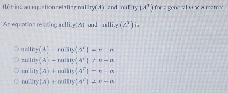 Find an equation relating nullity(A) and nullity (A^T) for a general m* n matrix.
An equation relating nullity(A) and nullity (A^T) is
nullity A) hullity
nullity (A)-null it (A^T)!= n-m
nullity (A)+null ity (A^T)=n+m
nullity (A) + - nullity (A^T)!= n+m