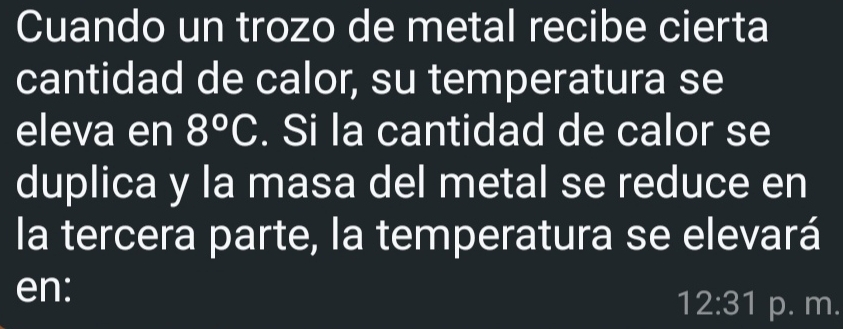 Cuando un trozo de metal recibe cierta 
cantidad de calor, su temperatura se 
eleva en 8°C. Si la cantidad de calor se 
duplica y la masa del metal se reduce en 
la tercera parte, la temperatura se elevará 
en: 
12:31 p. m.