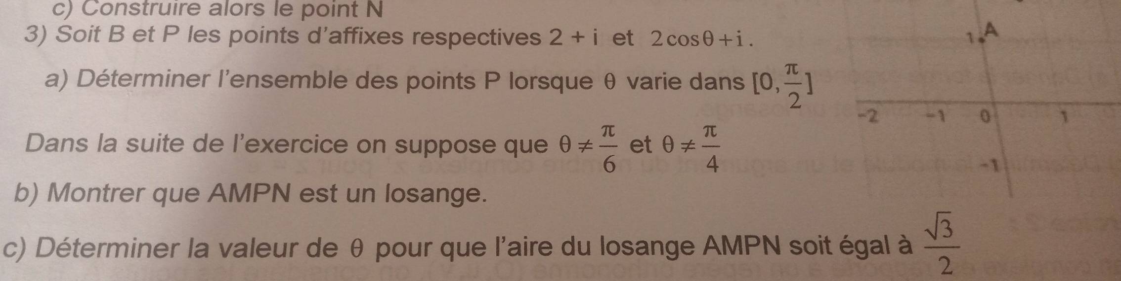 Construire alors le point N
3) Soit B et P les points d'affixes respectives 2+i et 2cos θ +i. 
a) Déterminer l'ensemble des points P lorsque θ varie dans [0, π /2 ]
Dans la suite de l'exercice on suppose que θ !=  π /6  et θ !=  π /4 
b) Montrer que AMPN est un losange. 
c) Déterminer la valeur de θ pour que l'aire du losange AMPN soit égal à  sqrt(3)/2 