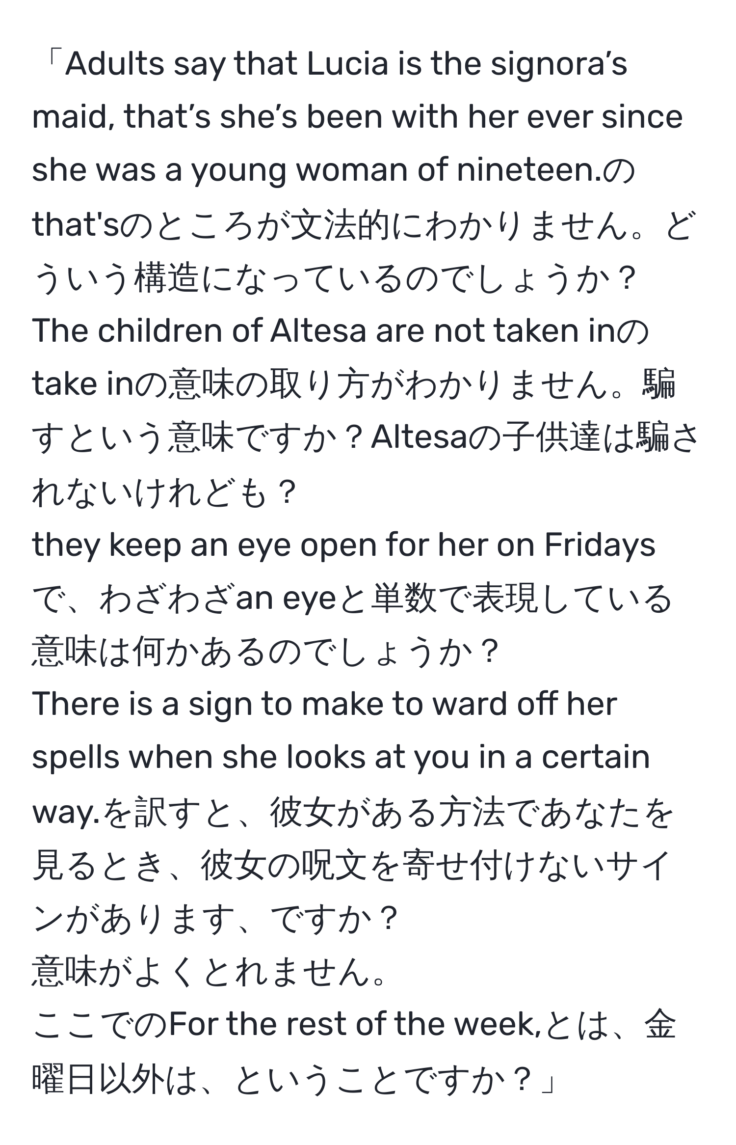 「Adults say that Lucia is the signora’s maid, that’s she’s been with her ever since she was a young woman of nineteen.のthat'sのところが文法的にわかりません。どういう構造になっているのでしょうか？  
The children of Altesa are not taken inのtake inの意味の取り方がわかりません。騙すという意味ですか？Altesaの子供達は騙されないけれども？  
they keep an eye open for her on Fridaysで、わざわざan eyeと単数で表現している意味は何かあるのでしょうか？  
There is a sign to make to ward off her spells when she looks at you in a certain way.を訳すと、彼女がある方法であなたを見るとき、彼女の呪文を寄せ付けないサインがあります、ですか？  
意味がよくとれません。  
ここでのFor the rest of the week,とは、金曜日以外は、ということですか？」