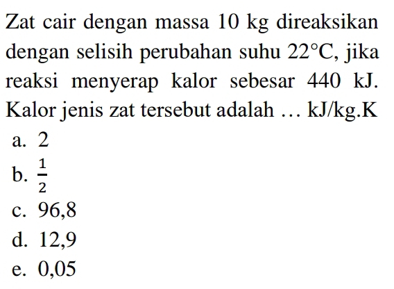 Zat cair dengan massa 10 kg direaksikan
dengan selisih perubahan suhu 22°C , jika
reaksi menyerap kalor sebesar 440 kJ.
Kalor jenis zat tersebut adalah … kJ/kg. K
a. 2
b.  1/2 
c. 96,8
d. 12,9
e. 0,05