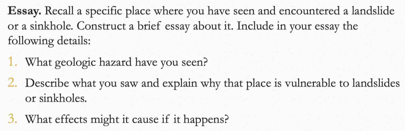 Essay. Recall a specific place where you have seen and encountered a landslide 
or a sinkhole. Construct a brief essay about it. Include in your essay the 
following details: 
1. What geologic hazard have you seen? 
2. Describe what you saw and explain why that place is vulnerable to landslides 
or sinkholes. 
3. What effects might it cause if it happens?