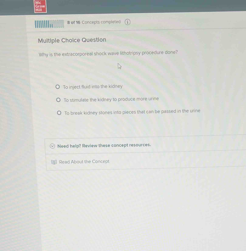 Mc
Graw
Hill
8 of 16 Concepts completed
Multiple Choice Question
Why is the extracorporeal shock wave lithotripsy procedure done?
To inject fluid into the kidney
To stimulate the kidney to produce more urine
To break kidney stones into pieces that can be passed in the urine
Need help? Review these concept resources.
Read About the Concept