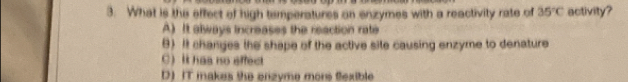 What is the effect of high temperatures on enzymes with a reactivity rate of 35°C activity?
A) It always increases the reaction rate
B) It changes the shape of the active site causing enzyme to denature
C)It has no affect
D)IT makes the enzyme more flexible