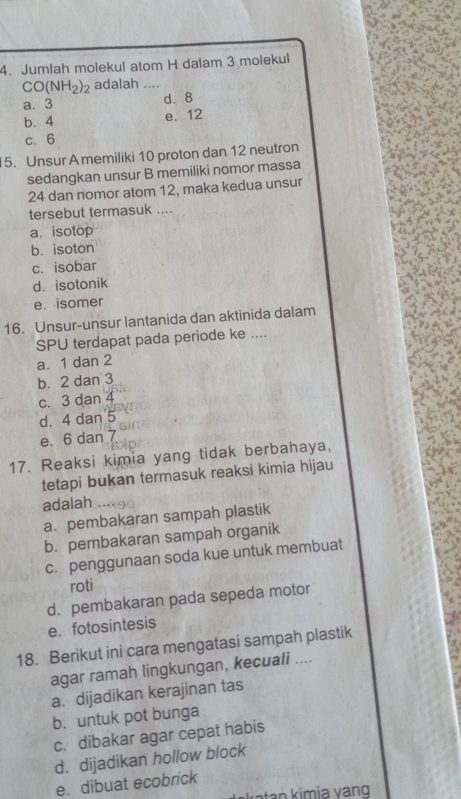 Jumlah molekul atom H dalam 3 molekul
CO(NH_2)_2 adalah …_
a⩽ 3 d. 8
b. 4 e. 12
c. 6
5. Unsur A memiliki 10 proton dan 12 neutron
sedangkan unsur B memiliki nomor massa
24 dan nomor atom 12, maka kedua unsur
tersebut termasuk ....
a. isotop
b. isoton
c. isobar
d. isotonik
e. isomer
16. Unsur-unsur lantanida dan aktinida dalam
SPU terdapat pada periode ke ....
a. 1 dan 2
b. 2 dan 3
c. 3 dan
d. 4 dan 5
e. 6 dan
17. Reaksi kimia yang tidak berbahaya,
tetapi bukan termasuk reaksi kimia hijau
adalah
a. pembakaran sampah plastik
b. pembakaran sampah organik
c. penggunaan soda kue untuk membuat
roti
d. pembakaran pada sepeda motor
e. fotosintesis
18. Berikut ini cara mengatasi sampah plastik
agar ramah lingkungan, kecuali ....
a. dijadikan kerajinan tas
b.untuk pot bunga
c. dibakar agar cepat habis
d. dijadikan hollow block
e. dibuat ecobrick
t i v n