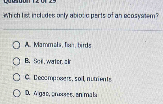 Which list includes only abiotic parts of an ecosystem?
A. Mammals, fish, birds
B. Soil, water, air
C. Decomposers, soil, nutrients
D. Algae, grasses, animals