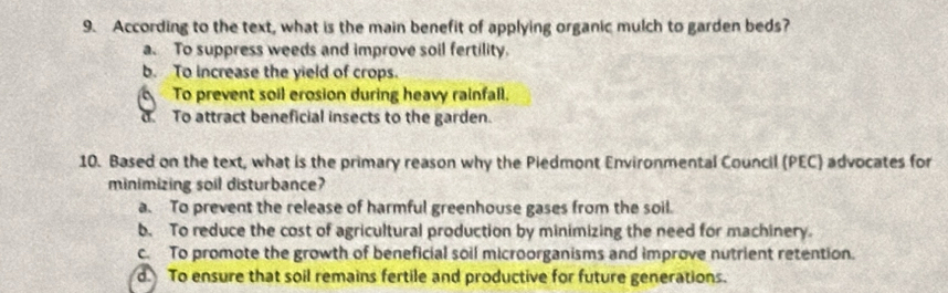 According to the text, what is the main benefit of applying organic mulch to garden beds?
a. To suppress weeds and improve soil fertility.
b. To increase the yield of crops.
To prevent soil erosion during heavy rainfall.
To attract beneficial insects to the garden.
10. Based on the text, what is the primary reason why the Piedmont Environmental Council (PEC) advocates for
minimizing soil disturbance?
a. To prevent the release of harmful greenhouse gases from the soil.
b. To reduce the cost of agricultural production by minimizing the need for machinery.
c. To promote the growth of beneficial soil microorganisms and improve nutrient retention.
d. To ensure that soil remains fertile and productive for future generations.