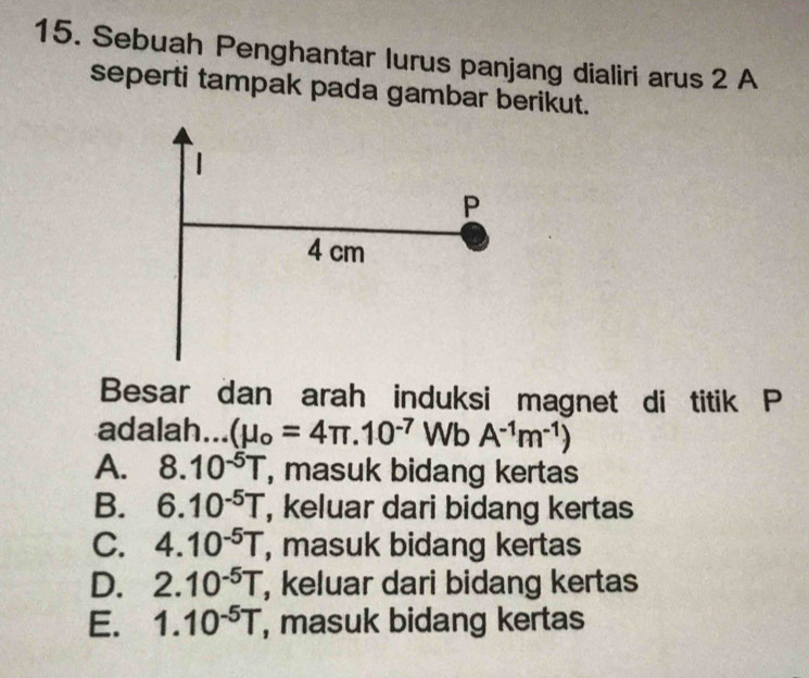 Sebuah Penghantar lurus panjang dialiri arus 2 A
seperti tampak pada gambar berikut.
Besar dan arah induksi magnet di titik P
adalah... (mu _o=4π .10^(-7) Wb A^(-1)m^(-1))
A. 8.10^(-5)T , masuk bidang kertas
B. 6.10^(-5)T , keluar dari bidang kertas
C. 4.10^(-5)T , masuk bidang kertas
D. 2.10^(-5)T , keluar dari bidang kertas
E. 1.10^(-5)T , masuk bidang kertas