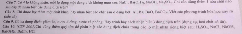 Có 4 lọ không nhãn, mỗi lọ đựng một dung dịch không màu sau: NaCl, Ba(OH)_2 ,NaOH, Na_2SO_4 4. Chi cần dùng thêm 1 hỏa chất nào 
sau đây đề nhận biết các dung dịch trên? 
Câu 8. Chỉ được lấy thêm một chất khác, hãy nhận biết các chất sau ở dạng bột: Al, Ba, BaO, B 3aCO_3. Viết các phương trình hóa học xày ra 
(nếu có). 
Câu 9. Có ba dung dịch: giấm ăn, nước đường, nước xà phòng. Hãy trình bày cách nhận biết 3 dung dịch trên (dụng cụ, hoá chất có đú). 
Câu 10. (CSP 2007)Chỉ dùng thêm quỳ tím để phân biệt các dung dịch chứa trong các lọ mất nhãn riêng biệt sau: H_2SO_4,.NaCl , NaOH,
Ba(OH)_2, BaCl_2, HCl.