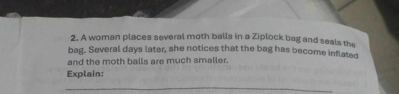 A woman places several moth balls in a Ziplock bag and seals the 
bag. Several days later, she notices that the bag has become inflated 
and the moth balls are much smaller. 
Explain: 
_