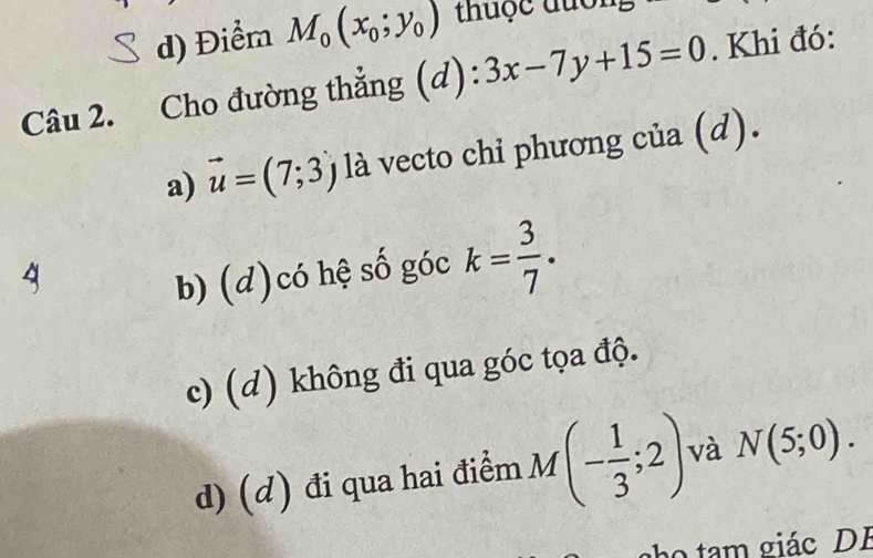 d) Điểm M_0(x_0;y_0) thuộc đuổi
Câu 2. Cho đường thẳng (c (d):3x-7y+15=0. Khi đó:
a) vector u=(7;3) là vecto chi phương của (d).
b) (d)có hệ số góc k= 3/7 .
c) (d) không đi qua góc tọa độ.
d) (d) đi qua hai điểm M(- 1/3 ;2) và N(5;0). 
m giác DB