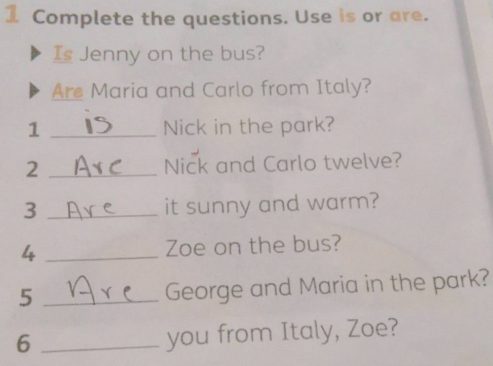 Complete the questions. Use is or are. 
Is Jenny on the bus? 
Are Maria and Carlo from Italy? 
1 _Nick in the park? 
_2 
Nick and Carlo twelve? 
3 _it sunny and warm? 
4 _Zoe on the bus? 
_5 
George and Maria in the park? 
_6 
you from Italy, Zoe?