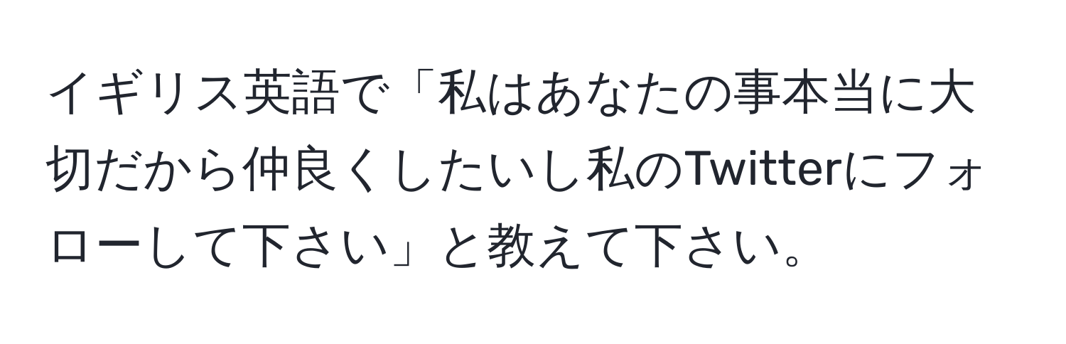 イギリス英語で「私はあなたの事本当に大切だから仲良くしたいし私のTwitterにフォローして下さい」と教えて下さい。