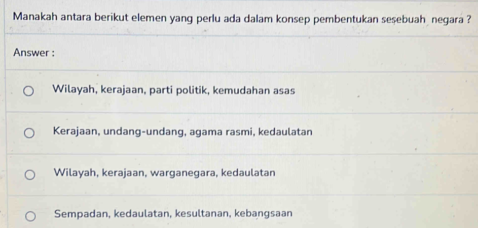 Manakah antara berikut elemen yang perlu ada dalam konsep pembentukan sesebuah negara ?
Answer :
Wilayah, kerajaan, parti politik, kemudahan asas
Kerajaan, undang-undang, agama rasmi, kedaulatan
Wilayah, kerajaan, warganegara, kedaulatan
Sempadan, kedaulatan, kesultanan, kebangsaan