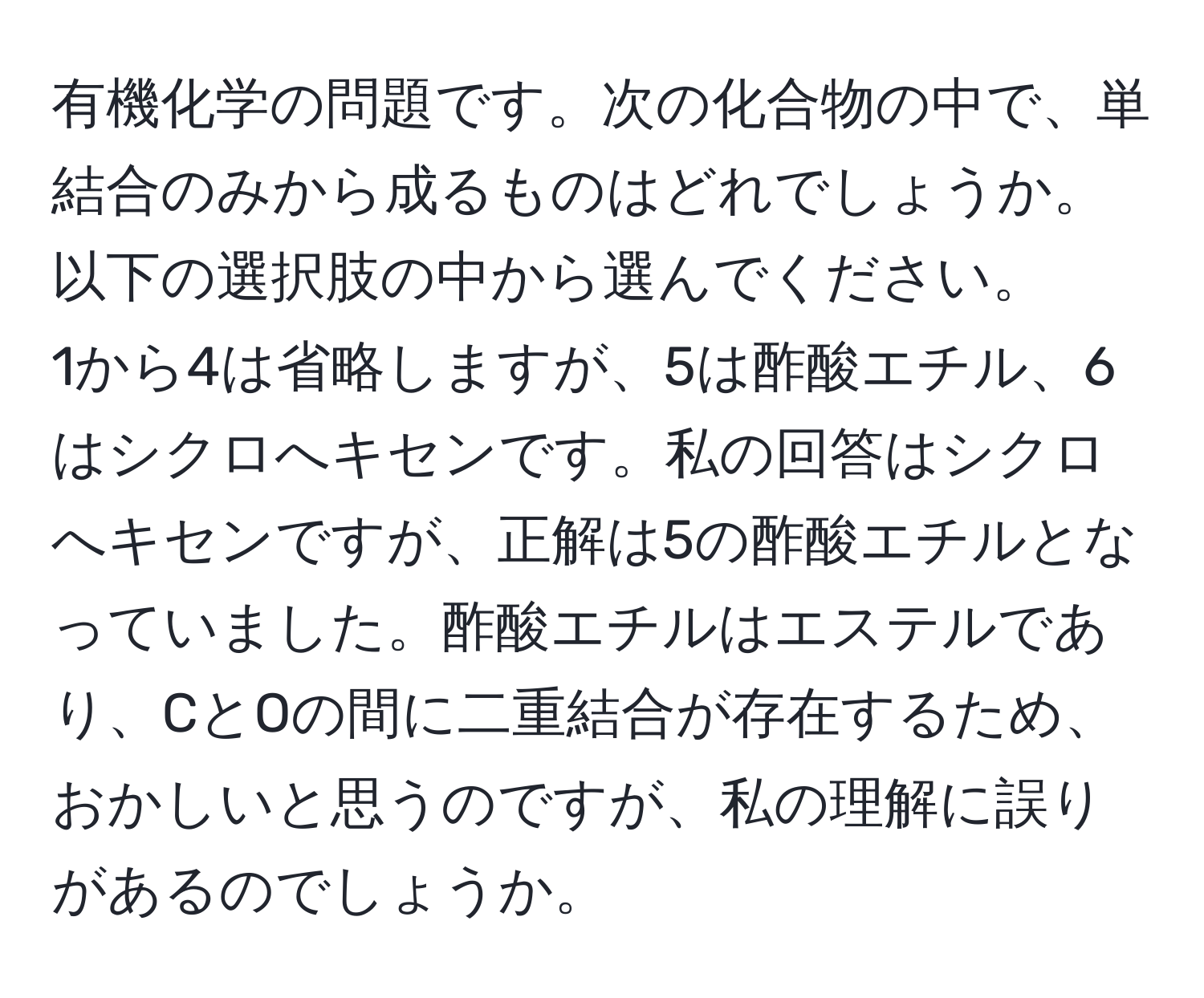 有機化学の問題です。次の化合物の中で、単結合のみから成るものはどれでしょうか。以下の選択肢の中から選んでください。  
1から4は省略しますが、5は酢酸エチル、6はシクロへキセンです。私の回答はシクロへキセンですが、正解は5の酢酸エチルとなっていました。酢酸エチルはエステルであり、CとOの間に二重結合が存在するため、おかしいと思うのですが、私の理解に誤りがあるのでしょうか。