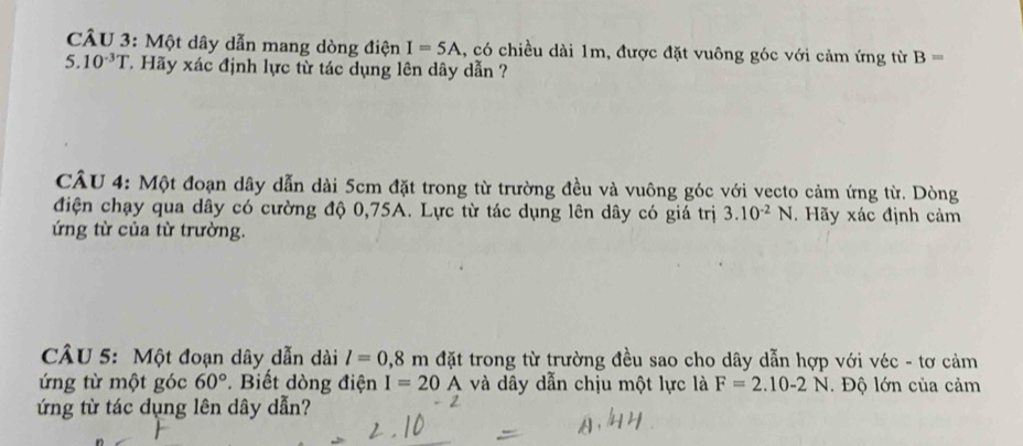 Một dây dẫn mang dòng điện I=5A 1, có chiều dài 1m, được đặt vuông góc với cảm ứng từ B=
5.10^(-3)T T Hãy xác định lực từ tác dụng lên dây dẫn ? 
CÂU 4: Một đoạn dây dẫn dài 5cm đặt trong từ trường đều và vuông góc với vecto cảm ứng từ. Dòng 
điện chạy qua dây có cường độ 0,75A. Lực từ tác dụng lên dây có giá trị 3.10^(-2)N. Hãy xác định cảm 
ứng từ của từ trường. 
CÂU 5: Một đoạn dây dẫn dài l=0,8m đặt trong từ trường đều sao cho dây dẫn hợp với véc - tơ cảm 
ứng từ một góc 60°. Biết dòng điện I=20A và dây dẫn chịu một lực là F=2.10-2N Độ lớn của cảm 
ứng từ tác dụng lên dây dẫn?