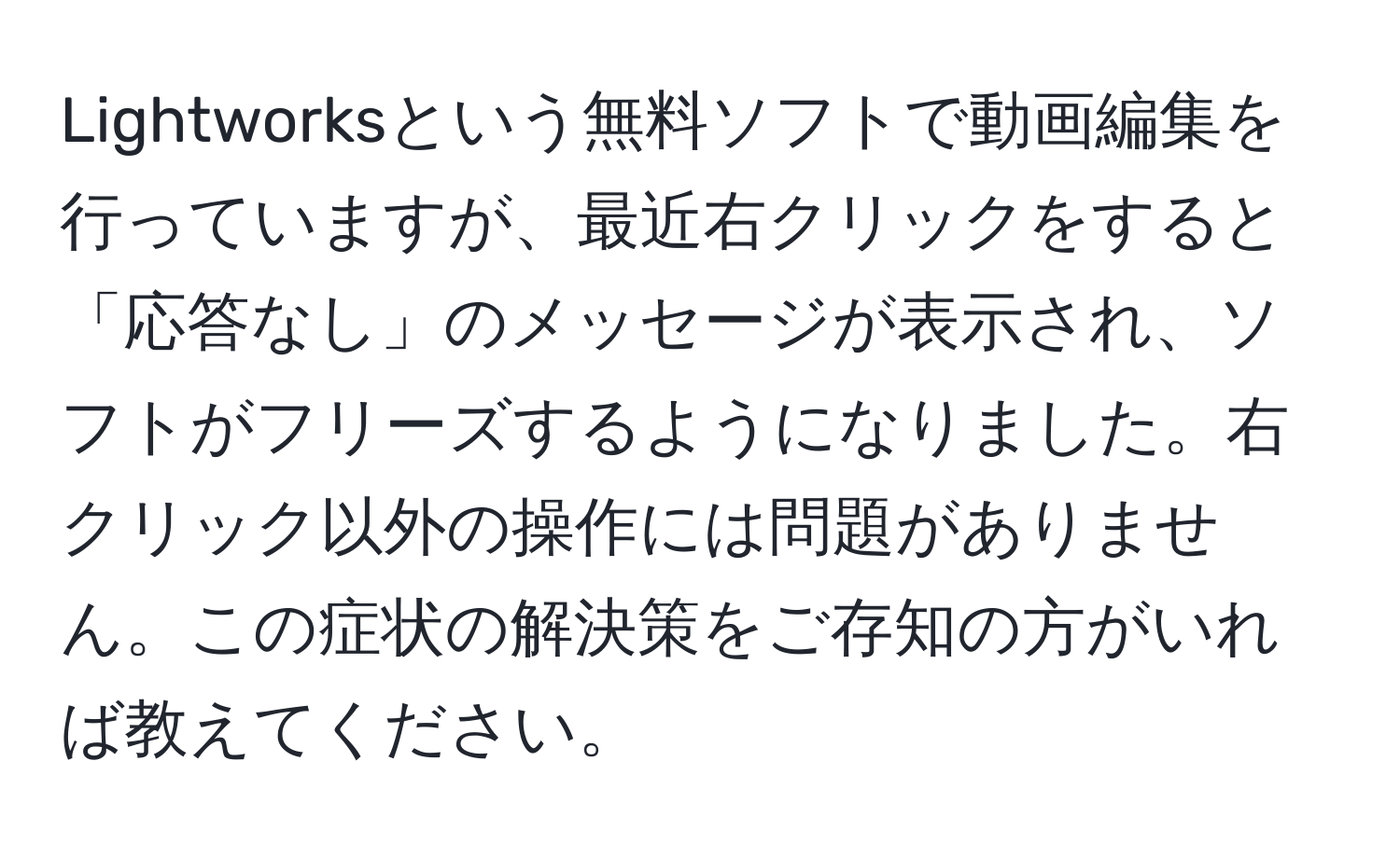 Lightworksという無料ソフトで動画編集を行っていますが、最近右クリックをすると「応答なし」のメッセージが表示され、ソフトがフリーズするようになりました。右クリック以外の操作には問題がありません。この症状の解決策をご存知の方がいれば教えてください。