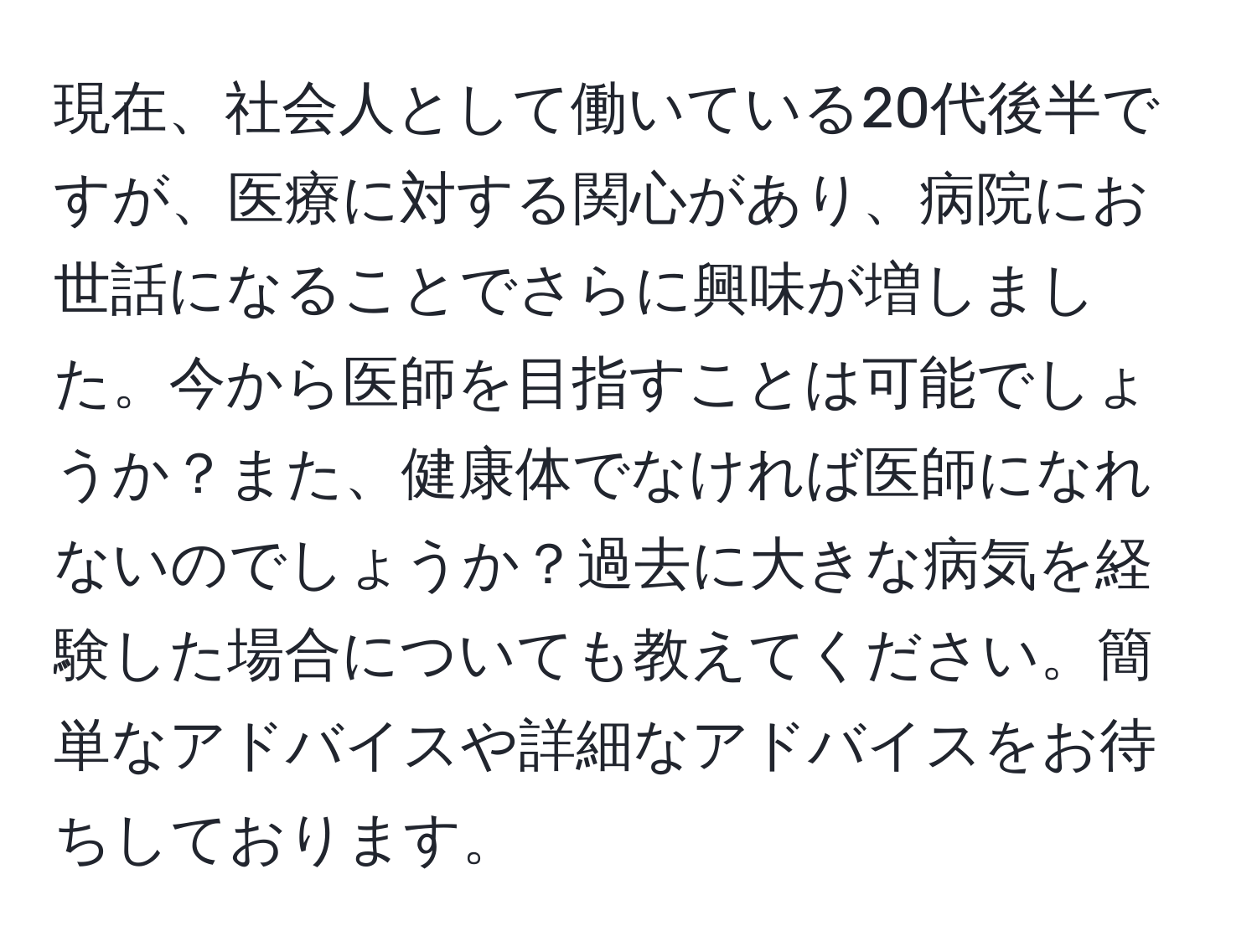 現在、社会人として働いている20代後半ですが、医療に対する関心があり、病院にお世話になることでさらに興味が増しました。今から医師を目指すことは可能でしょうか？また、健康体でなければ医師になれないのでしょうか？過去に大きな病気を経験した場合についても教えてください。簡単なアドバイスや詳細なアドバイスをお待ちしております。