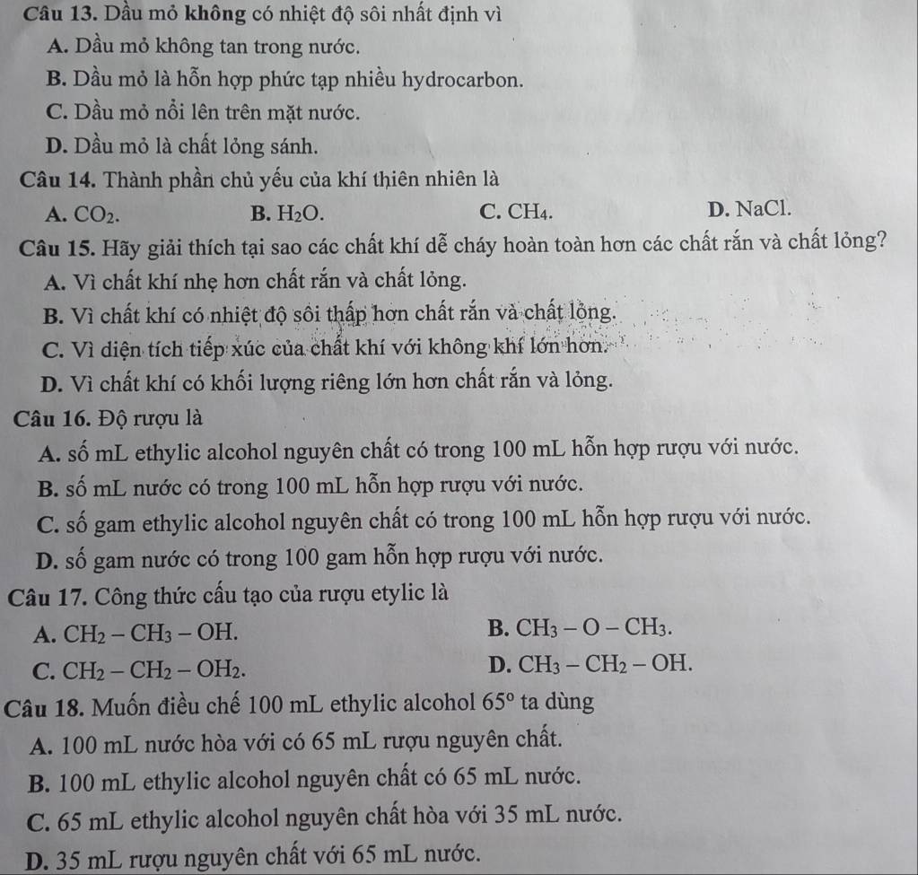 Dầu mỏ không có nhiệt độ sôi nhất định vì
A. Dầu mỏ không tan trong nước.
B. Dầu mỏ là hỗn hợp phức tạp nhiều hydrocarbon.
C. Dầu mỏ nổi lên trên mặt nước.
D. Dầu mỏ là chất lỏng sánh.
Câu 14. Thành phần chủ yếu của khí thiên nhiên là
A. CO_2. B. H_2O. C. CH4. D. NaCl.
Câu 15. Hãy giải thích tại sao các chất khí dễ cháy hoàn toàn hơn các chất rắn và chất lỏng?
A. Vì chất khí nhẹ hơn chất rắn và chất lỏng.
B. Vì chất khí có nhiệt độ sôi thấp hơn chất rắn và chất lồng.
C. Vì diện tích tiếp xúc của chất khí với không khí lớn hơn.
D. Vì chất khí có khối lượng riêng lớn hơn chất rắn và lỏng.
Câu 16. Độ rượu là
A. số mL ethylic alcohol nguyên chất có trong 100 mL hỗn hợp rượu với nước.
B. số mL nước có trong 100 mL hỗn hợp rượu với nước.
C. số gam ethylic alcohol nguyên chất có trong 100 mL hỗn hợp rượu với nước.
D. số gam nước có trong 100 gam hỗn hợp rượu với nước.
Câu 17. Công thức cấu tạo của rượu etylic là
A. CH_2-CH_3-OH. B. CH_3-O-CH_3.
D.
C. CH_2-CH_2-OH_2. CH_3-CH_2-OH.
Câu 18. Muốn điều chế 100 mL ethylic alcohol 65° ta dùng
A. 100 mL nước hòa với có 65 mL rượu nguyên chất.
B. 100 mL ethylic alcohol nguyên chất có 65 mL nước.
C. 65 mL ethylic alcohol nguyên chất hòa với 35 mL nước.
D. 35 mL rượu nguyên chất với 65 mL nước.