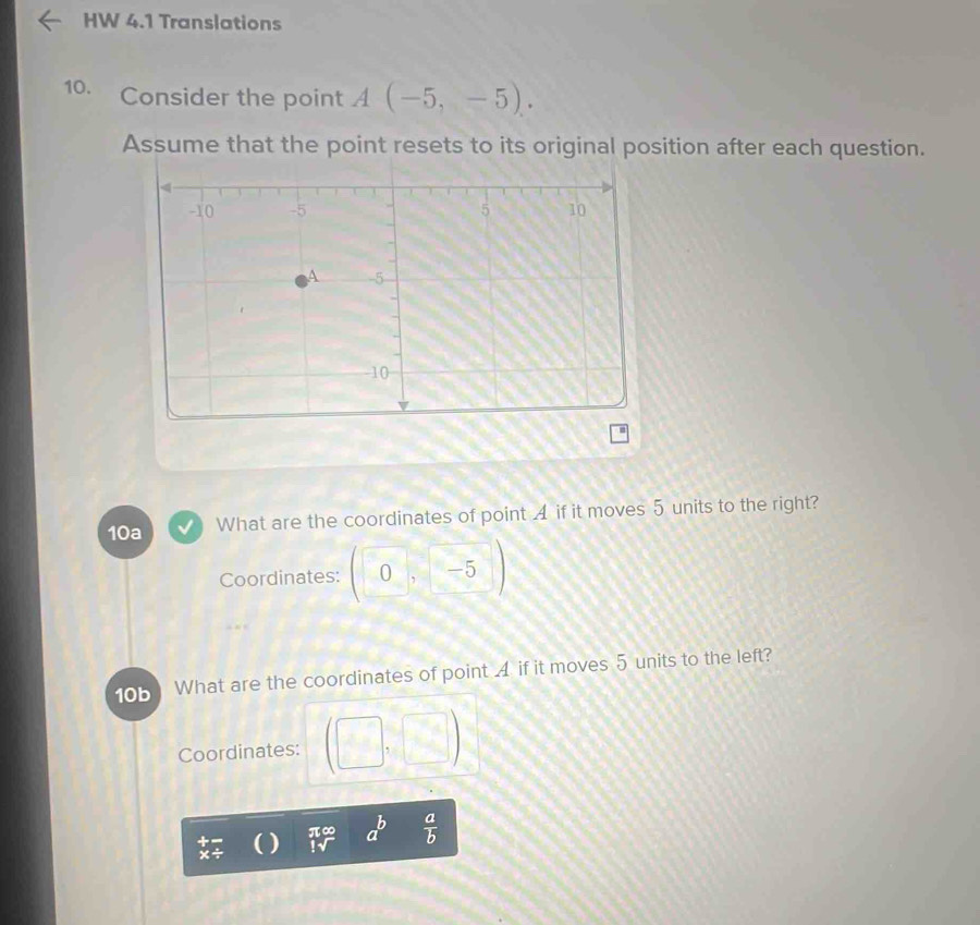 HW 4.1 Translations 
10. Consider the point A(-5,-5). 
Assume that the point resets to its original position after each question. 
10a What are the coordinates of point A if it moves 5 units to the right? 
Coordinates: (0,-5)
10b What are the coordinates of point A if it moves 5 units to the left? 
Coordinates: (□ ,□ )
π∞
+ 
() a  a/b 
x÷