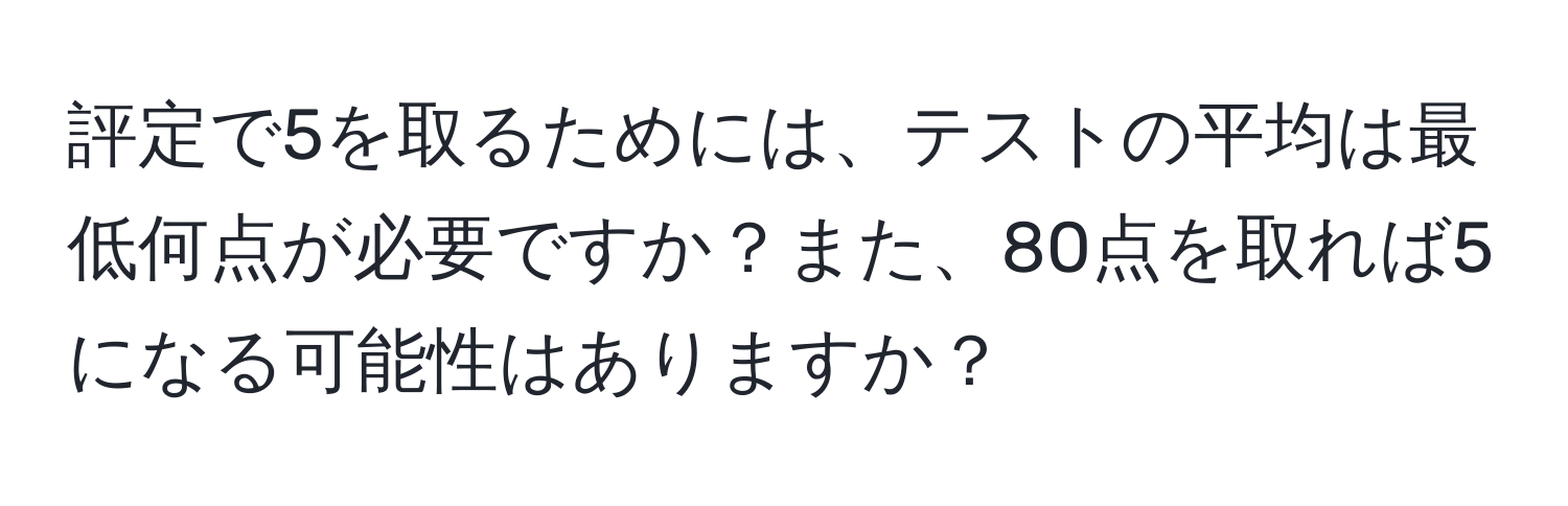 評定で5を取るためには、テストの平均は最低何点が必要ですか？また、80点を取れば5になる可能性はありますか？