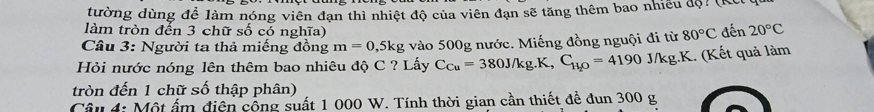 tường dùng để làm nóng viên đạn thì nhiệt độ của viên đạn sẽ tăng thêm bao nhiêu đọ: (o 
làm tròn đến 3 chữ số có nghĩa) 
Câu 3: Người ta thả miếng đồng m=0 , 5kg vào 500g nước. Miếng đồng nguội đi từ 80°C đến 20°C
Hỏi nước nóng lên thêm bao nhiêu độ C ? Lấy C_Cu=380J/kg.K, C_H_2O=4190J/kg.K.. (Kết quả làm 
tròn đến 1 chữ số thập phân) 
Câu 4: Một ấm điện công suất 1 000 W. Tính thời gian cần thiết để đun 300 g