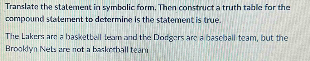 Translate the statement in symbolic form. Then construct a truth table for the 
compound statement to determine is the statement is true. 
The Lakers are a basketball team and the Dodgers are a baseball team, but the 
Brooklyn Nets are not a basketball team