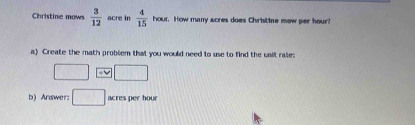 Christine mows  3/12  acre in  4/15  hour. How many acres does Christine mow per hour? 
a) Create the math problem that you would need to use to find the unit rate: 
□ / vee □
b) Answer: □ acres per hour