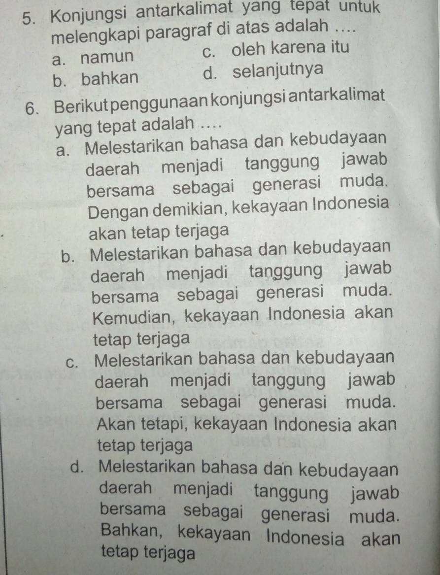 Konjungsi antarkalimat yang tepat untuk
melengkapi paragraf di atas adalah ....
a. namun c. oleh karena itu
b. bahkan d. selanjutnya
6. Berikut penggunaan konjungsi antarkalimat
yang tepat adalah ...
a. Melestarikan bahasa dan kebudayaan
daerah menjadi tanggung jawab
bersama sebagai generasi muda.
Dengan demikian, kekayaan Indonesia
akan tetap terjaga
b. Melestarikan bahasa dan kebudayaan
daerah menjadi tanggung jawab
bersama sebagai generasi muda.
Kemudian, kekayaan Indonesia akan
tetap terjaga
c. Melestarikan bahasa dan kebudayaan
daerah menjadi tanggung jawab
bersama sebagai generasi muda.
Akan tetapi, kekayaan Indonesia akan
tetap terjaga
d. Melestarikan bahasa dan kebudayaan
daerah menjadi tanggung jawab
bersama sebagai generasi muda.
Bahkan, kekayaan Indonesia akan
tetap terjaga