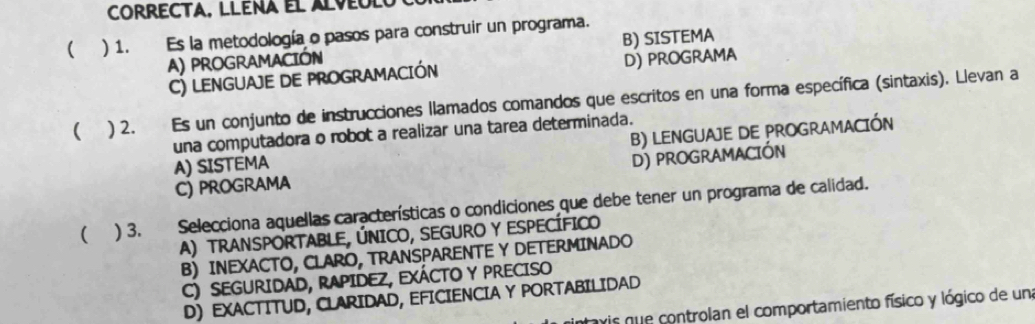 ( ) 1. Es la metodología o pasos para construir un programa.
A) proGRAMACIÓn B) SISTEMA
C) LENGUAJE DE PROGRAMACIÓN D) PROGRAMA
 ) 2. Es un conjunto de instrucciones llamados comandos que escritos en una forma específica (sintaxis). Llevan a
una computadora o robot a realizar una tarea determinada.
A) SISTEMA B) LENGUAJE DE PROGRAMACIÓN
C) PROGRAMA D) PROGRAMACIÓN
( ) 3. Selecciona aquellas características o condiciones que debe tener un programa de calidad.
A) TRANSPORTABLE, ÚNICO, SEGURO Y ESPECÍFICO
B) INEXACTO, CLARO, TRANSPARENTE Y DETERMINADO
C) SEGURIDAD, RAPIDEZ, EXÁCTO Y PRECISO
D) EXACTITUD, CLARIDAD, EFICIENCIA Y PORTABILIDAD
vis que controlan el comportamiento físico y lógico de un