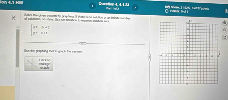 ion 4.1 HW Question 4, 4.1.23 HV/ Score: 21.62%, 8 of 37 points 
Part 1 of 2 Points: 0 of 3 
Solve the given system by graphing. If there is no solution or an infinite number。 
of solutions, so state. Use set notation to express solution sets
beginarrayl y=-2x+3 y=-x+1endarray.
a 
B 
Use the graphing tool to graph the system. 
Click to 
. enlarge 
graph