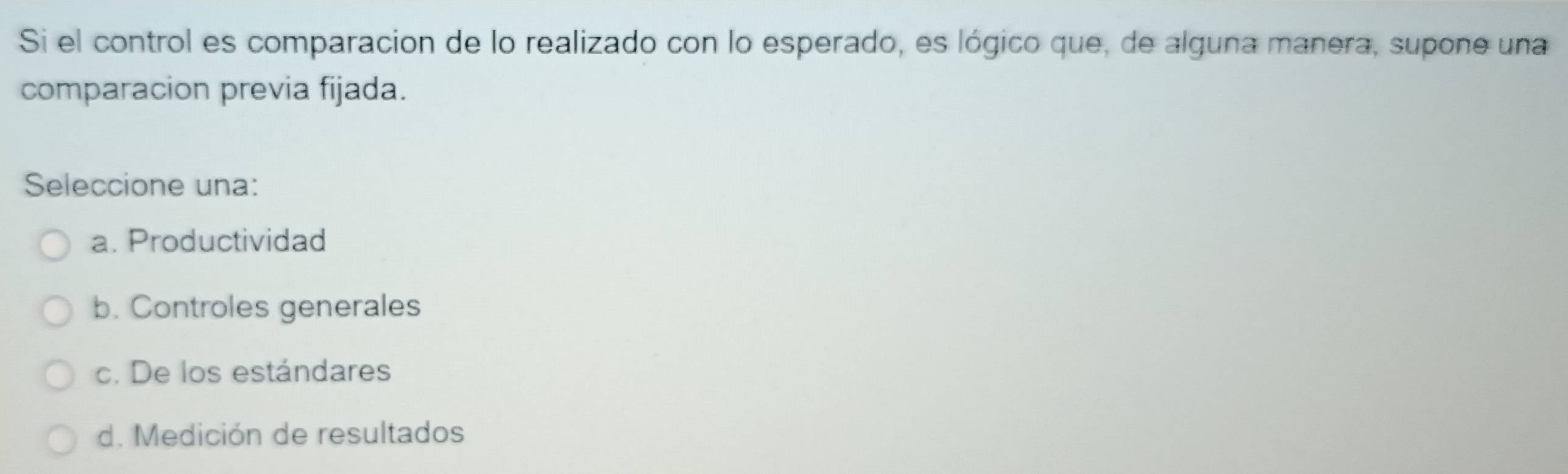 Si el control es comparacion de lo realizado con lo esperado, es lógico que, de alguna manera, supone una
comparacion previa fijada.
Seleccione una:
a. Productividad
b. Controles generales
c. De los estándares
d. Medición de resultados