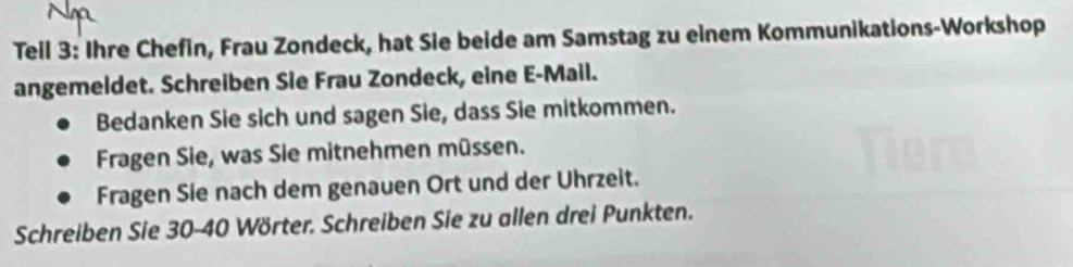 Teil 3: Ihre Chefin, Frau Zondeck, hat Sie beide am Samstag zu einem Kommunikations-Workshop 
angemeldet. Schreiben Sie Frau Zondeck, eine E-Mail. 
Bedanken Sie sich und sagen Sie, dass Sie mitkommen. 
Fragen Sie, was Sie mitnehmen müssen. 
Fragen Sie nach dem genauen Ort und der Uhrzeit. 
Schreiben Sie 30 - 40 Wörter. Schreiben Sie zu allen drei Punkten.