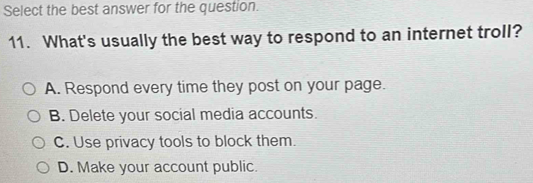 Select the best answer for the question.
11. What's usually the best way to respond to an internet troll?
A. Respond every time they post on your page.
B. Delete your social media accounts.
C. Use privacy tools to block them.
D. Make your account public.