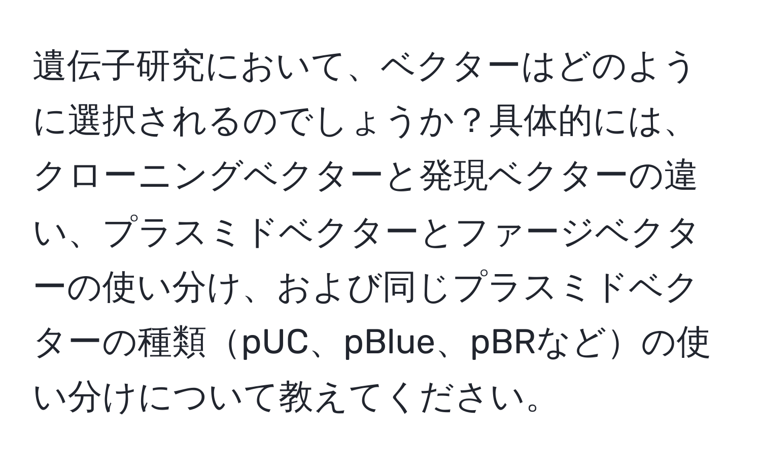 遺伝子研究において、ベクターはどのように選択されるのでしょうか？具体的には、 クローニングベクターと発現ベクターの違い、プラスミドベクターとファージベクターの使い分け、および同じプラスミドベクターの種類pUC、pBlue、pBRなどの使い分けについて教えてください。