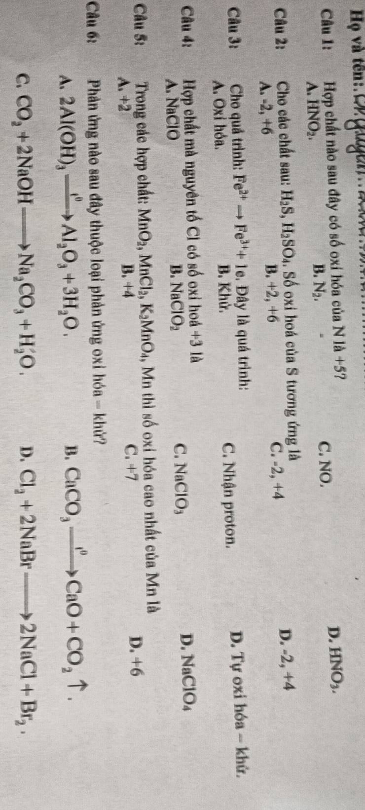 Hộ và tên:Orgugễn
D.
Câu 1: Hợp chất nào sau đây có số oxi hóa của N là +5? HNO_3.
A. HNO_2.
B. N_2. C. NO.
Câu 2: Cho các chất sau: H_2S, H_2SO_4. Số oxi hoá của S tương ứng là
A. -2, +6 B. +2, +6 C. -2, +4
D. 2+4
Câu 3: Cho quả trình: Fe^(2+)to Fe^(3+)+1e. Đây là quá trình:
A. Oxỉ hóa. B. Khử. C. Nhận proton. D. Tự oxi hóa - khử.
Câu 4: Hợp chất mà nguyên tố Cl có số oxi hoá +3 là
A. NaClO B. NaClO_2 C. NaClO_3
D. NaClO_4
Câu 5: Trong các hợp chất: MnO_2, MnCl_2, K_2MnO_4 , Mn thì số oxi hóa cao nhất của Mn là
A. +2 B. +4 C. =1=7
D. +6
Câu 6: Phản ứng nào sau đây thuộc loại phản ứng oxi h6a=khir? 1
A. 2Al(OH)_3xrightarrow I^0Al_2O_3+3H_2O.
B. CaCO_3xrightarrow I^0CaO+CO_2uparrow.
C. CO_2+2NaOHto Na_2CO_3+H_2O. D. Cl_2+2NaBrto 2NaCl+Br_2.