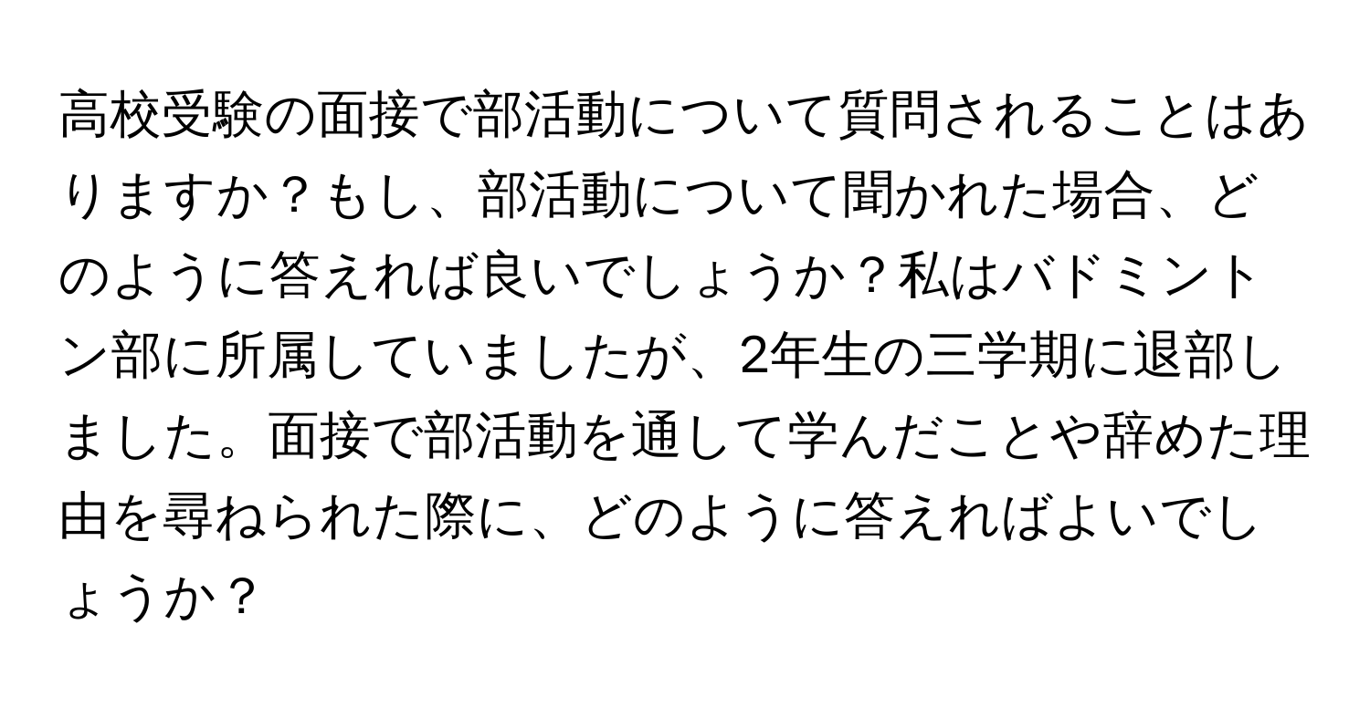 高校受験の面接で部活動について質問されることはありますか？もし、部活動について聞かれた場合、どのように答えれば良いでしょうか？私はバドミントン部に所属していましたが、2年生の三学期に退部しました。面接で部活動を通して学んだことや辞めた理由を尋ねられた際に、どのように答えればよいでしょうか？