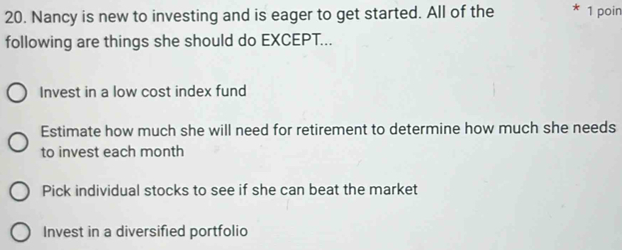 Nancy is new to investing and is eager to get started. All of the 1 poin
following are things she should do EXCEPT...
Invest in a low cost index fund
Estimate how much she will need for retirement to determine how much she needs
to invest each month
Pick individual stocks to see if she can beat the market
Invest in a diversified portfolio